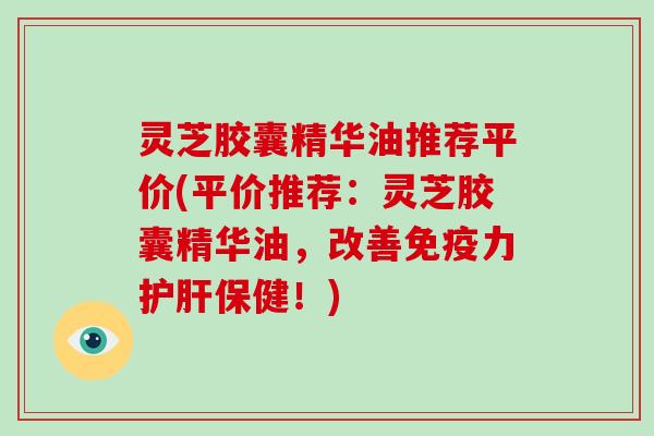 灵芝胶囊精华油推荐平价(平价推荐:灵芝胶囊精华油,改善免疫力保健!) 灵芝胶囊精华油推荐平价(平价推荐:灵芝胶囊精华油,改善免疫力保健!)