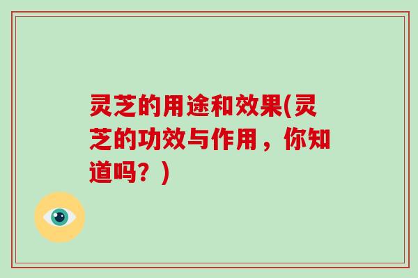 灵芝的用途和效果(灵芝的功效与作用,你知道吗?) 灵芝的用途和效果(灵芝的功效与作用,你知道吗?)