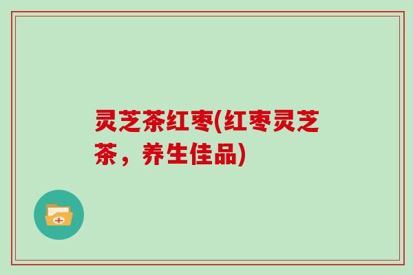 灵芝茶红枣(红枣灵芝茶,养生佳品) 灵芝茶红枣(红枣灵芝茶,养生佳品)