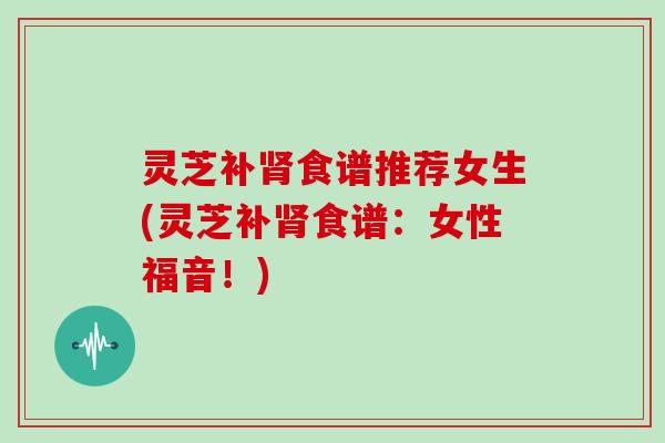 灵芝补食谱推荐女生(灵芝补食谱:女性福音!) 灵芝补食谱推荐女生(灵芝补食谱:女性福音!)