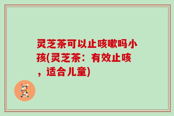 灵芝茶可以止吗小孩(灵芝茶:有效止咳,适合儿童) 灵芝茶可以止吗小孩(灵芝茶:有效止咳,适合儿童)
