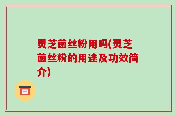 灵芝菌丝粉用吗(灵芝菌丝粉的用途及功效简介)