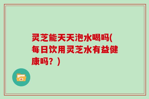 灵芝能天天泡水喝吗(每日饮用灵芝水有益健康吗?) 灵芝能天天泡水喝吗(每日饮用灵芝水有益健康吗?)
