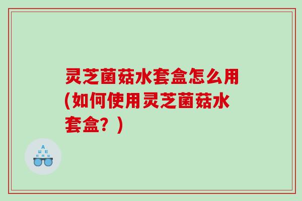 灵芝菌菇水套盒怎么用(如何使用灵芝菌菇水套盒?) 灵芝菌菇水套盒怎么用(如何使用灵芝菌菇水套盒?)