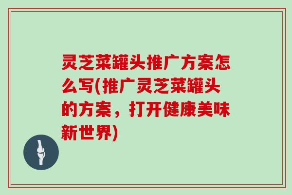 灵芝菜罐头推广方案怎么写(推广灵芝菜罐头的方案，打开健康美味新世界)