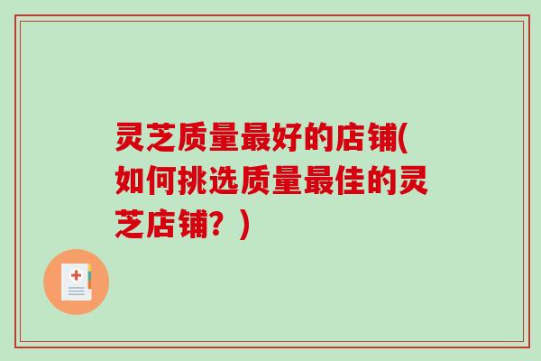 灵芝质量好的店铺(如何挑选质量佳的灵芝店铺?) 灵芝质量好的店铺(如何挑选质量佳的灵芝店铺?)