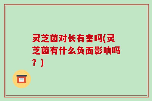 灵芝菌对长有害吗(灵芝菌有什么负面影响吗?) 灵芝菌对长有害吗(灵芝菌有什么负面影响吗?)