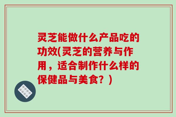 灵芝能做什么产品吃的功效(灵芝的营养与作用,适合制作什么样的保健品与美食?) 灵芝能做什么产品吃的功效(灵芝的营养与作用,适合制作什么样的保健品与美食?)