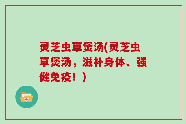 灵芝虫草煲汤(灵芝虫草煲汤,滋补身体、强健免疫!) 灵芝虫草煲汤(灵芝虫草煲汤,滋补身体、强健免疫!)