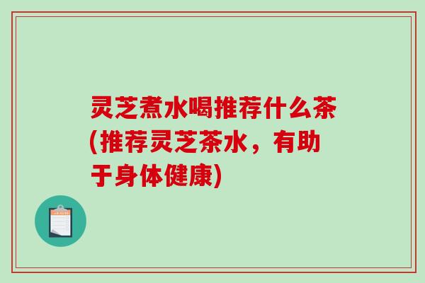 灵芝煮水喝推荐什么茶(推荐灵芝茶水,有助于身体健康) 灵芝煮水喝推荐什么茶(推荐灵芝茶水,有助于身体健康)