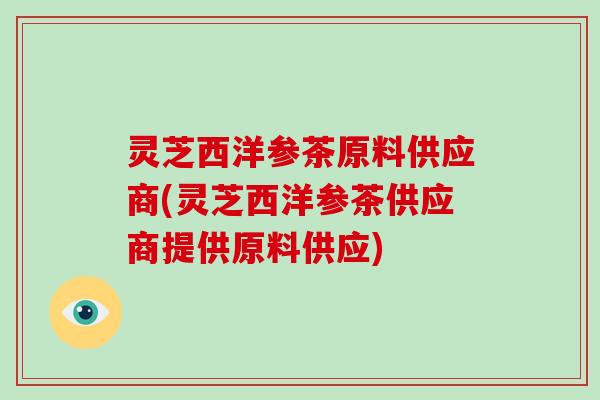 灵芝西洋参茶原料供应商(灵芝西洋参茶供应商提供原料供应) 灵芝西洋参茶原料供应商(灵芝西洋参茶供应商提供原料供应)