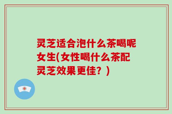 灵芝适合泡什么茶喝呢女生(女性喝什么茶配灵芝效果更佳?) 灵芝适合泡什么茶喝呢女生(女性喝什么茶配灵芝效果更佳?)