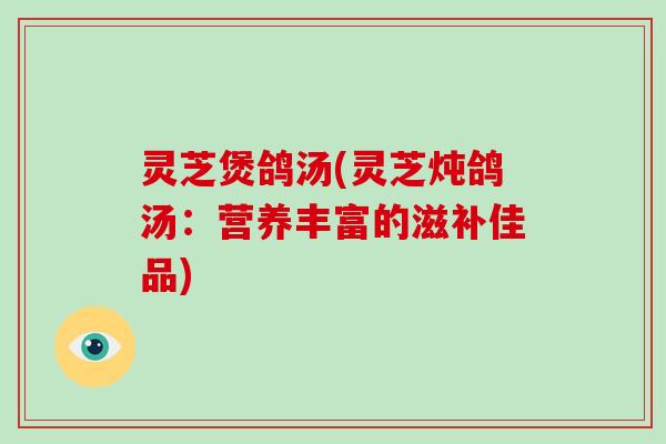 灵芝煲鸽汤(灵芝炖鸽汤:营养丰富的滋补佳品) 灵芝煲鸽汤(灵芝炖鸽汤:营养丰富的滋补佳品)