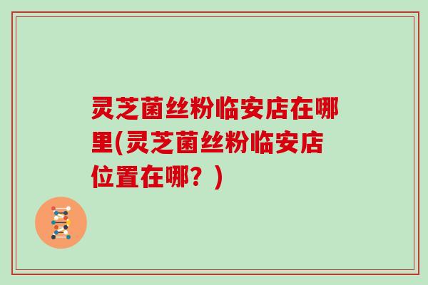 灵芝菌丝粉临安店在哪里(灵芝菌丝粉临安店位置在哪?) 灵芝菌丝粉临安店在哪里(灵芝菌丝粉临安店位置在哪?)