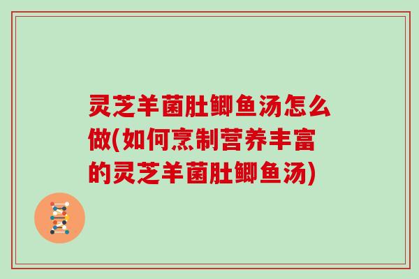 灵芝羊菌肚鲫鱼汤怎么做(如何烹制营养丰富的灵芝羊菌肚鲫鱼汤) 灵芝羊菌肚鲫鱼汤怎么做(如何烹制营养丰富的灵芝羊菌肚鲫鱼汤)