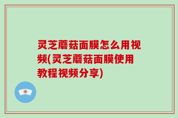 灵芝蘑菇面膜怎么用视频(灵芝蘑菇面膜使用教程视频分享) 灵芝蘑菇面膜怎么用视频(灵芝蘑菇面膜使用教程视频分享)