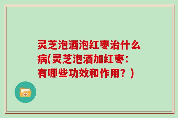 灵芝泡酒泡红枣什么(灵芝泡酒加红枣:有哪些功效和作用?) 灵芝泡酒泡红枣什么(灵芝泡酒加红枣:有哪些功效和作用?)