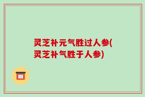 灵芝补元气胜过人参(灵芝胜于人参)