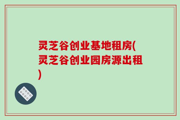 灵芝谷创业基地租房(灵芝谷创业园房源出租)