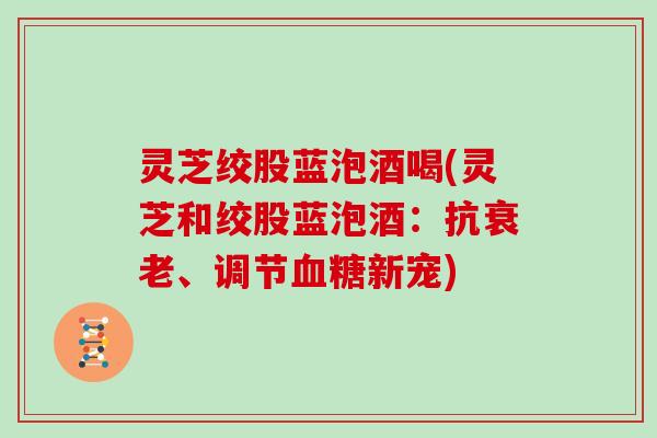 灵芝绞股蓝泡酒喝(灵芝和绞股蓝泡酒：抗、调节新宠)