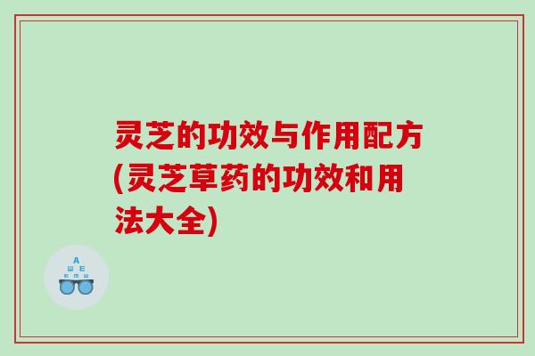 灵芝的功效与作用配方(灵芝草药的功效和用法大全) 灵芝的功效与作用配方(灵芝草药的功效和用法大全)