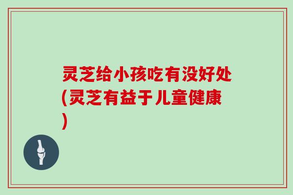 灵芝给小孩吃有没好处(灵芝有益于儿童健康) 灵芝给小孩吃有没好处(灵芝有益于儿童健康)