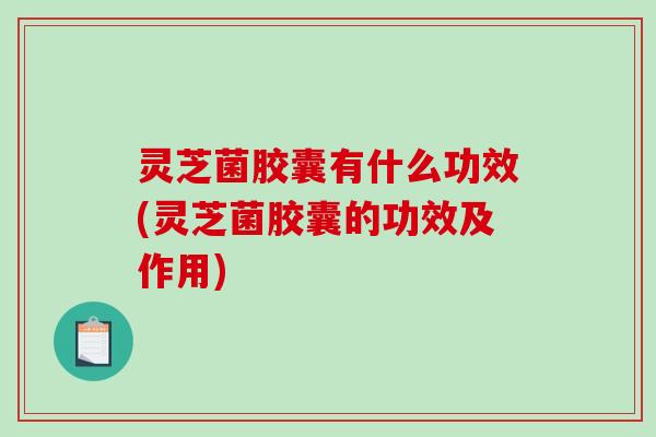 灵芝菌胶囊有什么功效(灵芝菌胶囊的功效及作用) 灵芝菌胶囊有什么功效(灵芝菌胶囊的功效及作用)