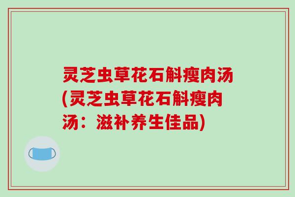灵芝虫草花石斛瘦肉汤(灵芝虫草花石斛瘦肉汤：滋补养生佳品)