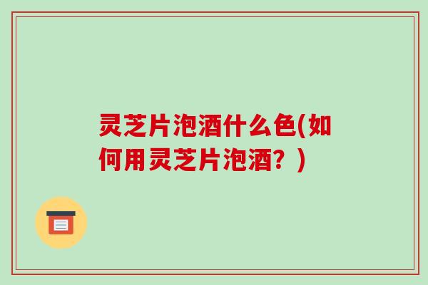 灵芝片泡酒什么色(如何用灵芝片泡酒？)