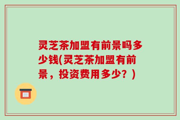 灵芝茶加盟有前景吗多少钱(灵芝茶加盟有前景，投资费用多少？)