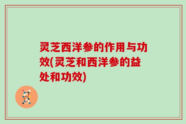 灵芝西洋参的作用与功效(灵芝和西洋参的益处和功效) 灵芝西洋参的作用与功效(灵芝和西洋参的益处和功效)
