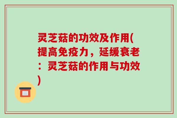 灵芝菇的功效及作用(提高免疫力，延缓：灵芝菇的作用与功效)