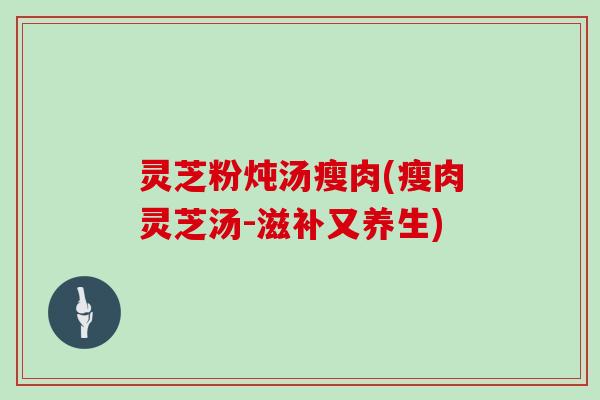 灵芝粉炖汤瘦肉(瘦肉灵芝汤-滋补又养生)