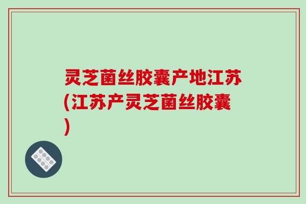 灵芝菌丝胶囊产地江苏(江苏产灵芝菌丝胶囊)
