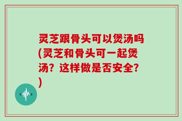 灵芝跟骨头可以煲汤吗(灵芝和骨头可一起煲汤？这样做是否安全？)