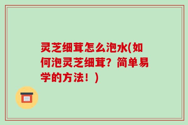灵芝细茸怎么泡水(如何泡灵芝细茸？简单易学的方法！)
