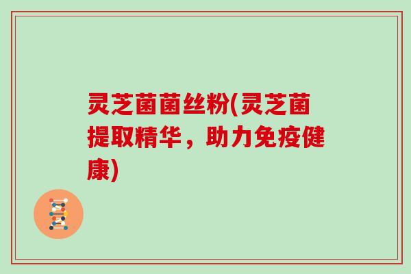 灵芝菌菌丝粉(灵芝菌提取精华，助力免疫健康)