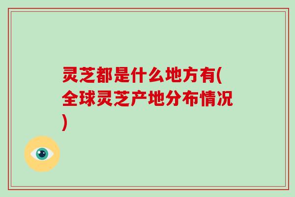 灵芝都是什么地方有(全球灵芝产地分布情况)