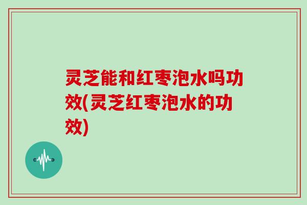 灵芝能和红枣泡水吗功效(灵芝红枣泡水的功效)