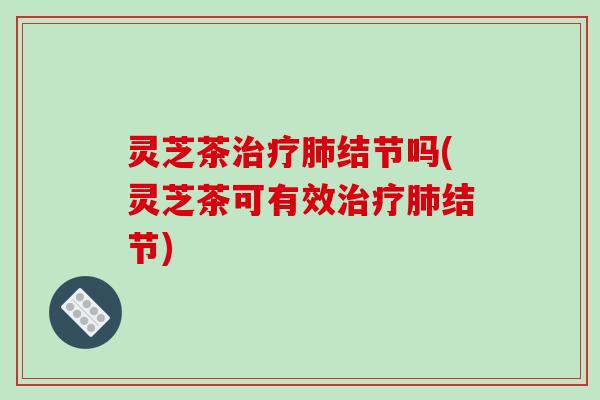 灵芝茶结节吗(灵芝茶可有效结节) 灵芝茶结节吗(灵芝茶可有效结节)