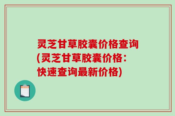 灵芝甘草胶囊价格查询(灵芝甘草胶囊价格:快速查询新价格) 灵芝甘草胶囊价格查询(灵芝甘草胶囊价格:快速查询新价格)