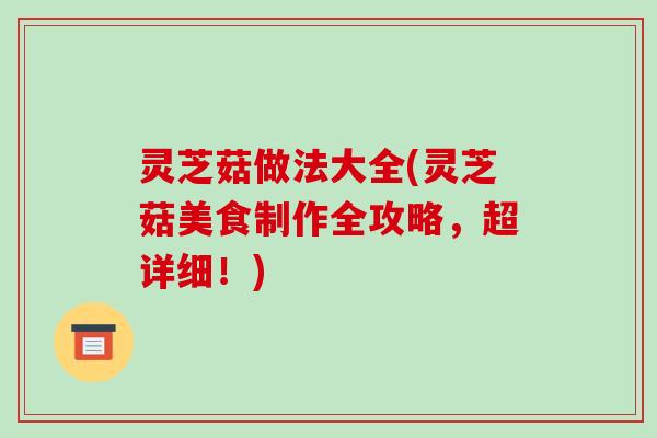 灵芝菇做法大全(灵芝菇美食制作全攻略，超详细！)