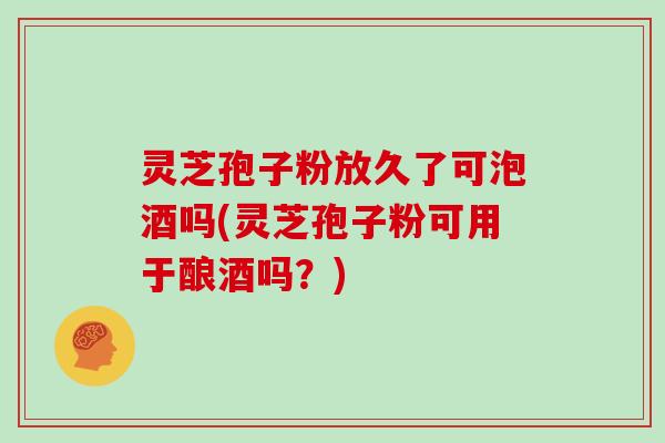 灵芝孢子粉放久了可泡酒吗(灵芝孢子粉可用于酿酒吗?) 灵芝孢子粉放久了可泡酒吗(灵芝孢子粉可用于酿酒吗?)