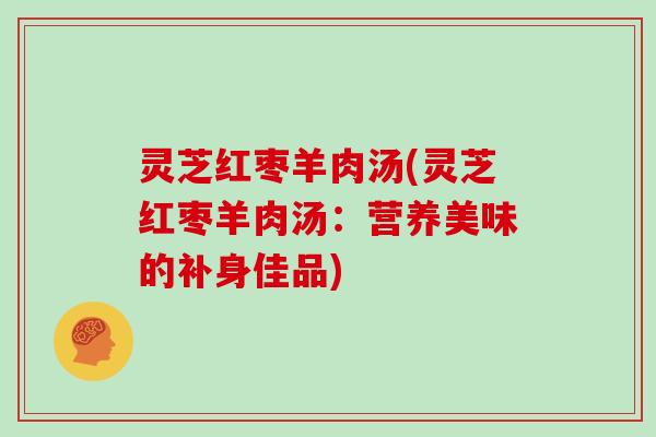 灵芝红枣羊肉汤(灵芝红枣羊肉汤：营养美味的补身佳品)