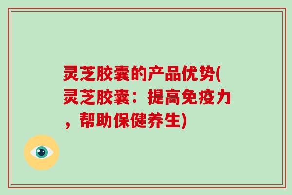 灵芝胶囊的产品优势(灵芝胶囊：提高免疫力，帮助保健养生)