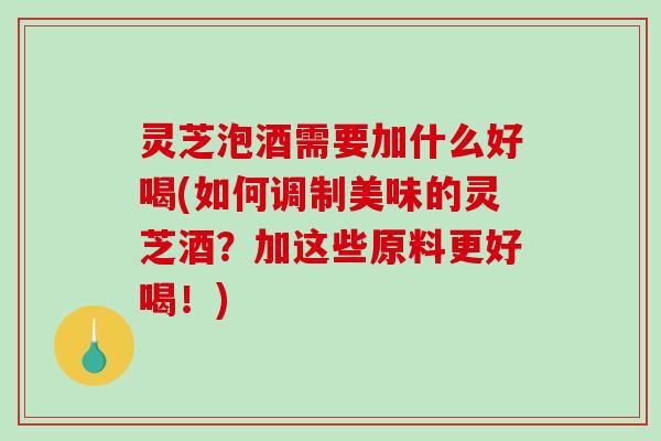 灵芝泡酒需要加什么好喝(如何调制美味的灵芝酒?加这些原料更好喝!) 灵芝泡酒需要加什么好喝(如何调制美味的灵芝酒?加这些原料更好喝!)