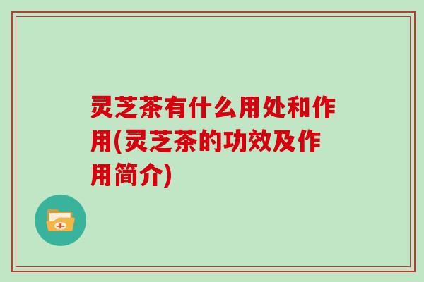 灵芝茶有什么用处和作用(灵芝茶的功效及作用简介) 灵芝茶有什么用处和作用(灵芝茶的功效及作用简介)