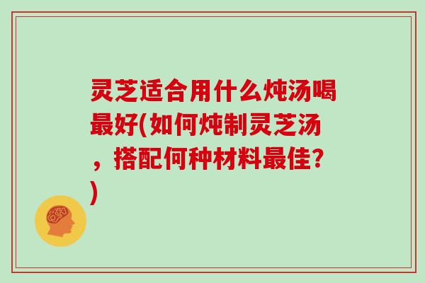 灵芝适合用什么炖汤喝好(如何炖制灵芝汤,搭配何种材料佳?) 灵芝适合用什么炖汤喝好(如何炖制灵芝汤,搭配何种材料佳?)
