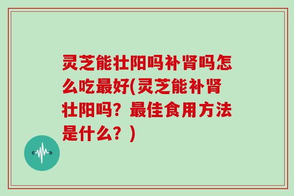 灵芝能壮阳吗补吗怎么吃好(灵芝能补壮阳吗？佳食用方法是什么？)