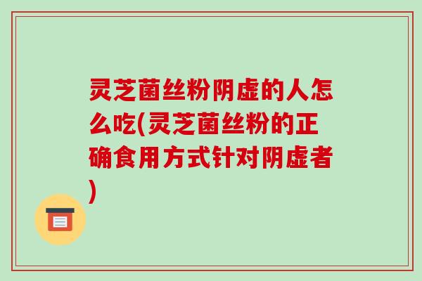灵芝菌丝粉阴虚的人怎么吃(灵芝菌丝粉的正确食用方式针对阴虚者)